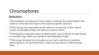 Chromophores
Definition
Chromophores are groups of atoms within a molecule that absorb light in the
visible or ultraviolet (UV) region of the electromagnetic spectrum.
These groups are responsible for the color of a compound, as they absorb
certain wavelengths of light and reflect or transmit others.
Chromophores typically contain multiple bonds, such as double or triple bonds,
or aromatic rings, which are capable of absorbing light energy.
The energy absorbed by chromophores can lead to electronic transitions,
where electrons are promoted from a lower-energy state to a higher-energy
state.
 
