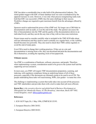 EDC has taken a considerable time to take hold of the pharmaceutical industry. The
initial golden nugget with EDC of faster database lock was soon overshadowed by the
apparent increase in costs. However, it was only when process reengineering really took
hold that EDC was successful. eTMFs face the same challenge to their success.
Workflow changes are required to gain maximum benefit from the advantages offered by
eTMFs.

Sponsors need to understand the power of the eTMF tool. No longer can a CRO hide its
documentation until an audit, or even the end of the study. The sponsor can assess the
flow of documentation into the TMF and the quality of the documentation (down to an
individual level), and they can do this any time of day with no time-zone restrictions.

Project teams need to consider carefully what is included in the TMF (ICH talks about
relevant information) and they need to send it centrally on a regular basis, or the visibility
benefit becomes less powerful. They also need to check their TMFs online regularly to
avoid the end-of-study panic.

Even CRAs need to change their working practices. If they are at a site and
documentation is missing from a file, they can download and print the documentation and
file it themselves, avoiding the repeating circle of lost paperwork.

Ultimate success

An eTMF is a combination of hardware, software, processes, and people. Therefore,
when implementing a system, consideration needs to be given to the system itself and the
supporting services around it.

In most cases, an eTMF will require TMF documentation preparation, scanning, and
indexing, with regulatory compliance being an underlying feature of all of these
processes, especially if the documents are ultimately going to be used in an eCTD. The
people undertaking these tasks will need training, SOPs, user guides—to name but a few.

The challenge is implementing a system that really takes into account all the processes
and TMF stakeholders and provides them with a tool to make their job more efficient.

Karen Roy is the executive director and global head of Business Development at
Phlexglobal Ltd, Mandeville House, 62 The Broadway, Amersham, Bucks HP7 0HJ,
United Kingdom, email: KRoy@phlexglobal.com

References

1. ICH/ GCP Topic E6, 1 May 1996, CPMP/ICH/135/95.

2. European Directive 2001/20/EC.

3. European Directive 2005/28/EC.
 