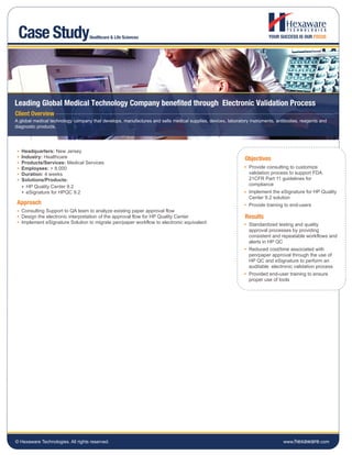 Case Study                        Healthcare & Life Sciences




Leading Global Medical Technology Company benefited through Electronic Validation Process
Client Overview
A global medical technology company that develops, manufactures and sells medical supplies, devices, laboratory instruments, antibodies, reagents and
diagnostic products.




   Headquarters: New Jersey
   Industry: Healthcare                                                                                      Objectives
   Products/Services: Medical Services
   Employees: > 8,000                                                                                          Provide consulting to customize
   Duration: 4 weeks                                                                                           validation process to support FDA
   Solutions/Products:                                                                                         21CFR Part 11 guidelines for
     HP Quality Center 9.2                                                                                     compliance
     eSignature for HPQC 9.2                                                                                   Implement the eSignature for HP Quality
                                                                                                               Center 9.2 solution
 Approach                                                                                                      Provide training to end-users
   Consulting Support to QA team to analyze existing paper approval flow
   Design the electronic interpretation of the approval flow for HP Quality Center                           Results
   Implement eSignature Solution to migrate pen/paper workflow to electronic equivalent                        Standardized testing and quality
                                                                                                               approval processes by providing
                                                                                                               consistent and repeatable workflows and
                                                                                                               alerts in HP QC
                                                                                                               Reduced cost/time associated with
                                                                                                               pen/paper approval through the use of
                                                                                                               HP QC and eSignature to perform an
                                                                                                               auditable electronic validation process
                                                                                                               Provided end-user training to ensure
                                                                                                               proper use of tools




© Hexaware Technologies. All rights reserved.                                                                                   www.hexaware.com
 