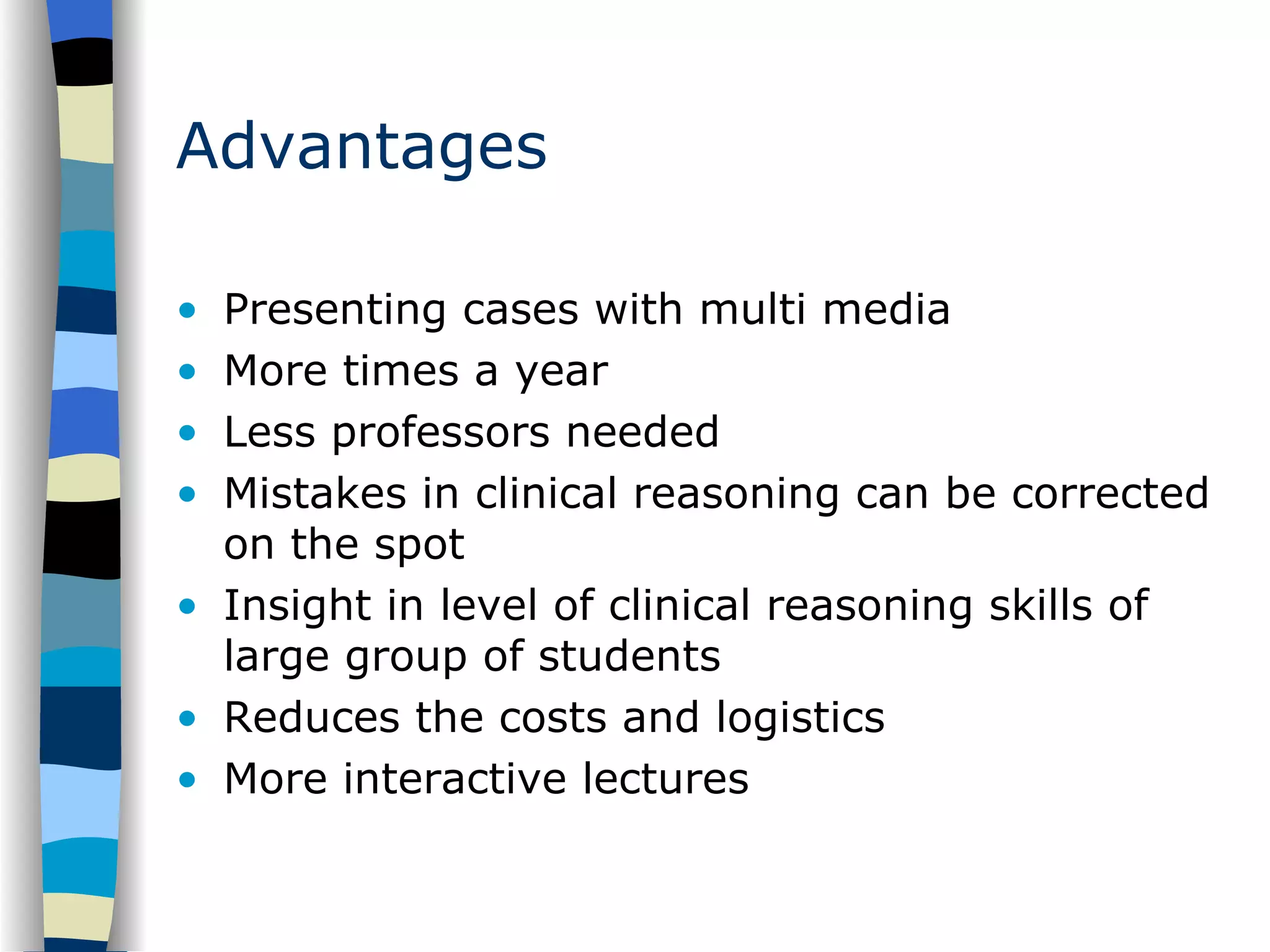 Advantages Presenting cases with multi media More times a year Less professors needed Mistakes in clinical reasoning can be corrected on the spot Insight in level of clinical reasoning skills of large group of students Reduces the costs and logistics More interactive lectures 