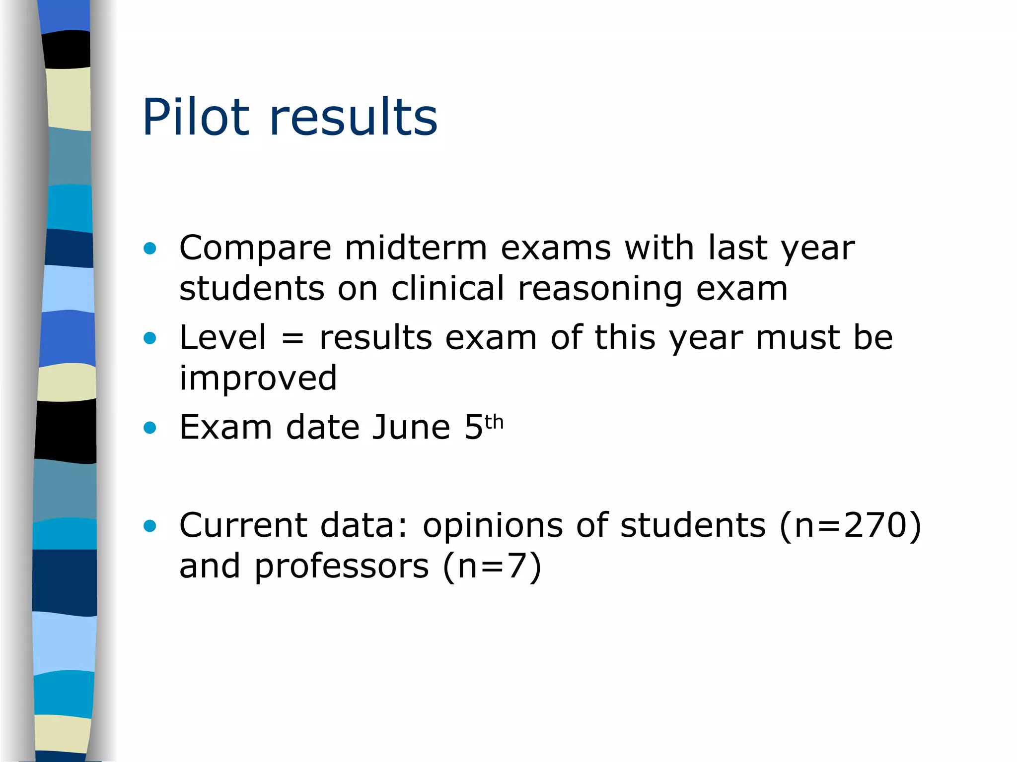 Pilot results Compare midterm exams with last year students on clinical reasoning exam Level = results exam of this year must be improved Exam date June 5 th Current data: opinions of students (n=270) and professors (n=7) 