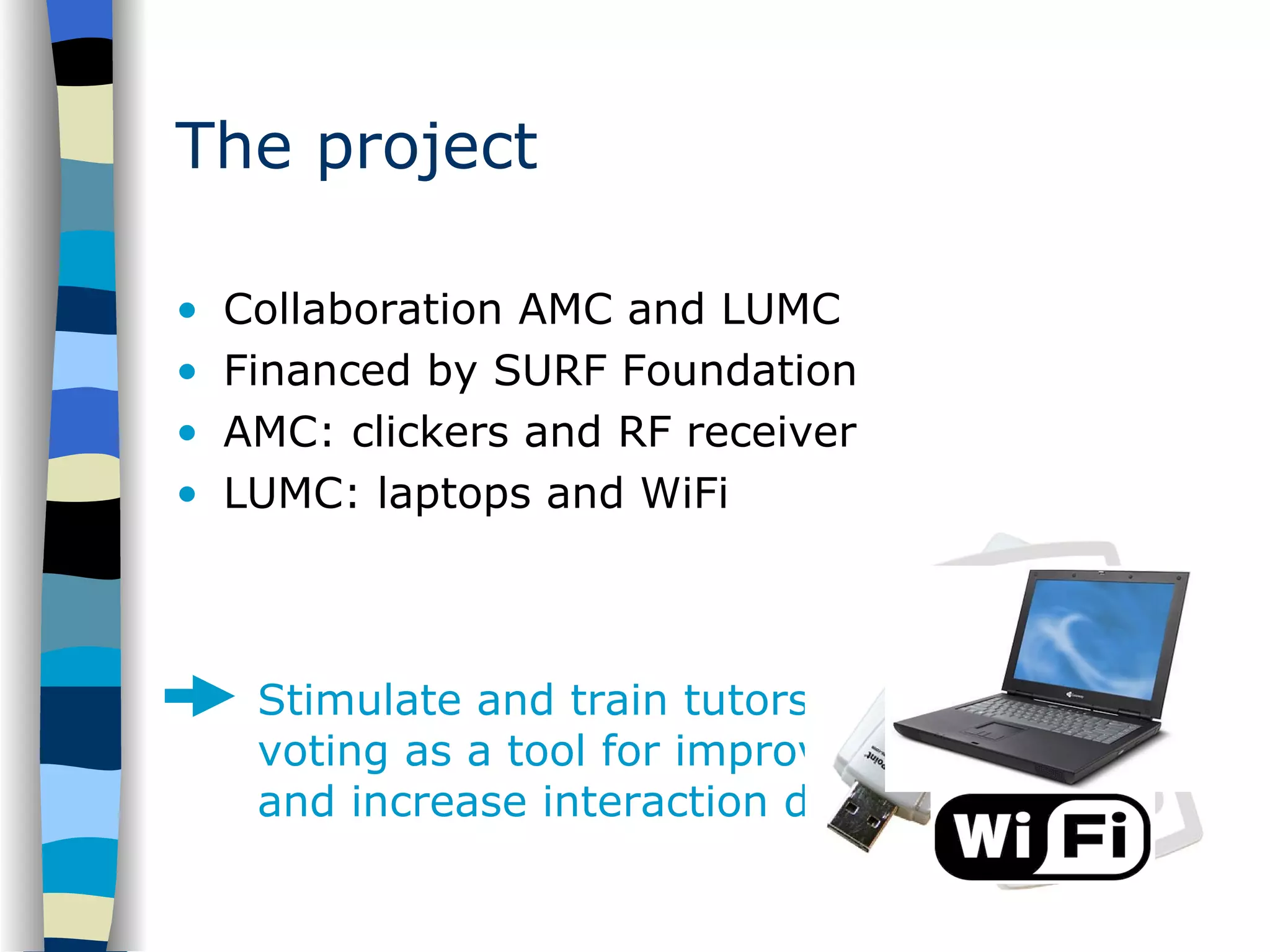 The project Collaboration AMC and LUMC Financed by SURF Foundation AMC: clickers and RF receiver LUMC: laptops and WiFi Stimulate and train tutors to use electronic voting as a tool for improving their lectures and increase interaction during lectures 