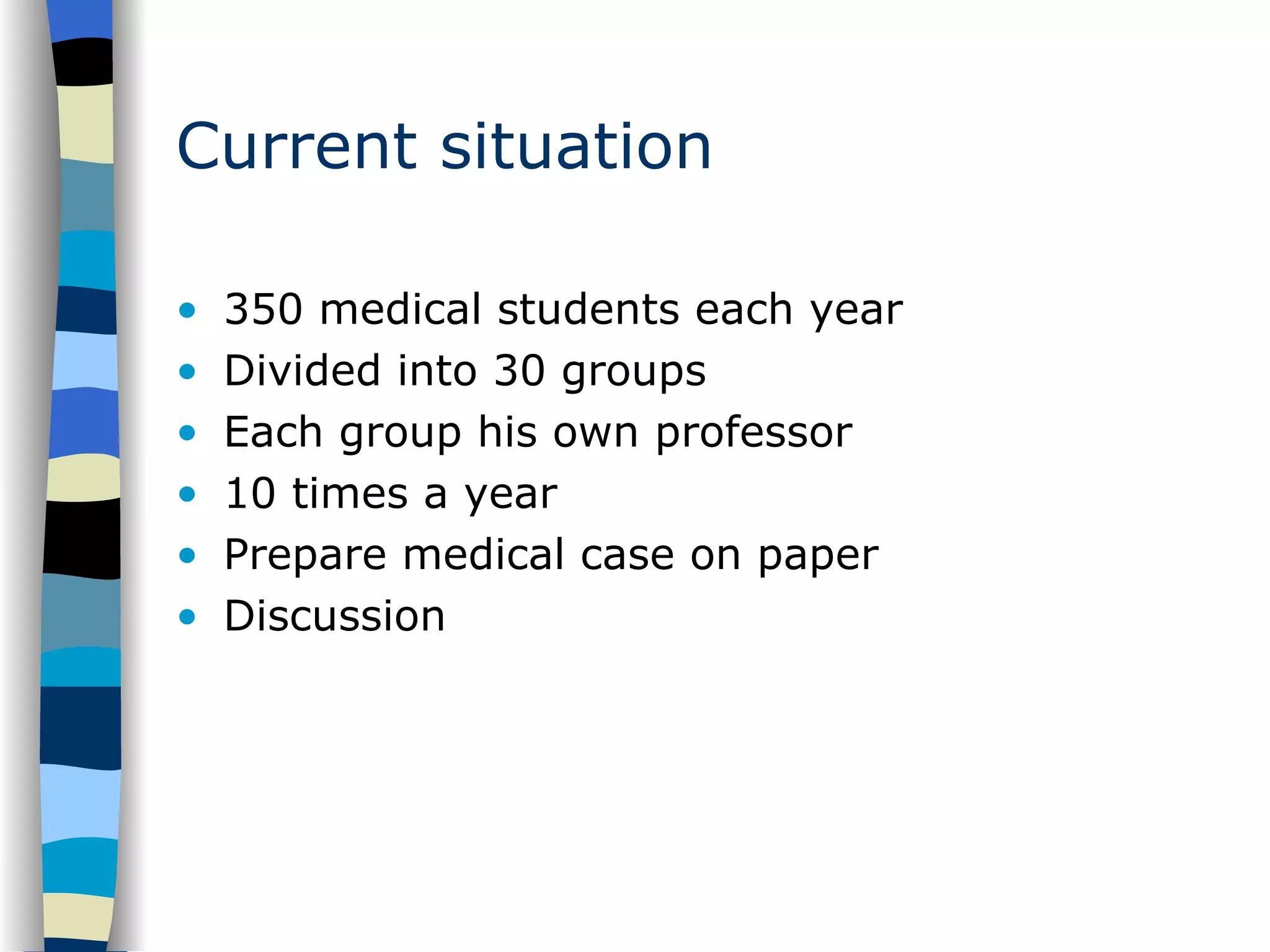 Current situation 350 medical students each year Divided into 30 groups Each group his own professor 10 times a year Prepare medical case on paper Discussion 