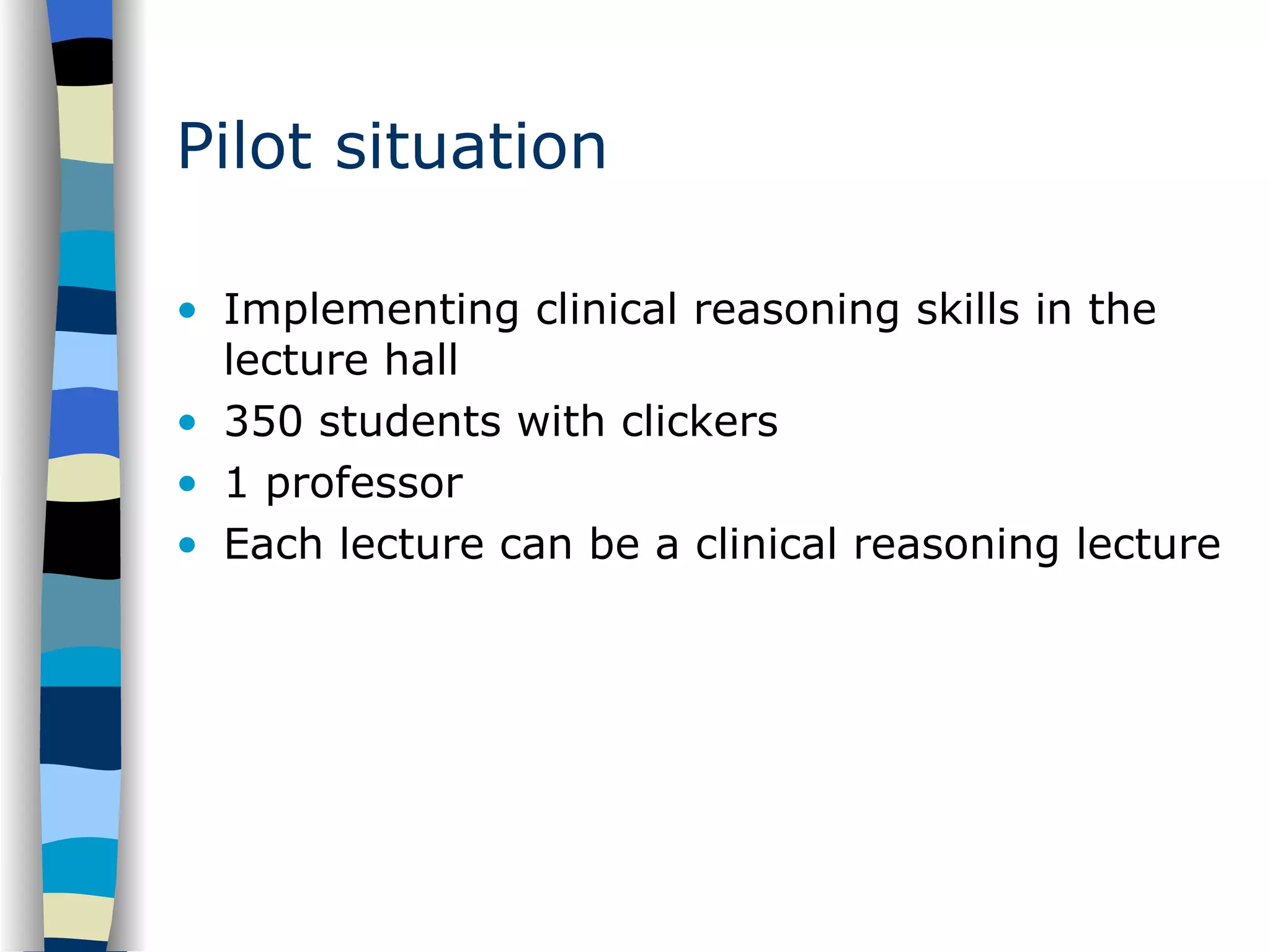 Pilot situation Implementing clinical reasoning skills in the lecture hall 350 students with clickers 1 professor Each lecture can be a clinical reasoning lecture 