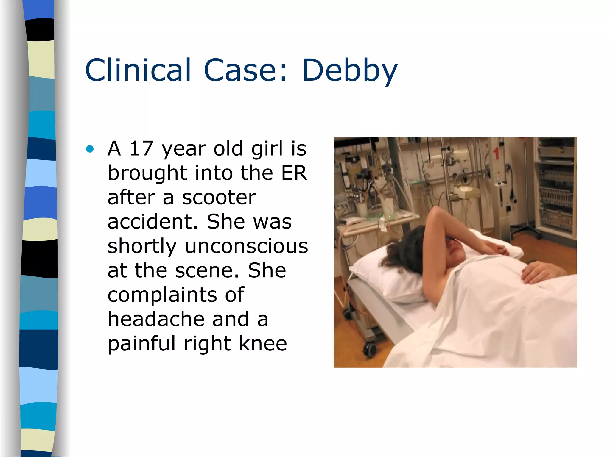 Clinical Case: Debby A 17 year old girl is brought into the ER after a scooter accident. She was shortly unconscious  at the scene. She complaints of headache and a painful right knee 