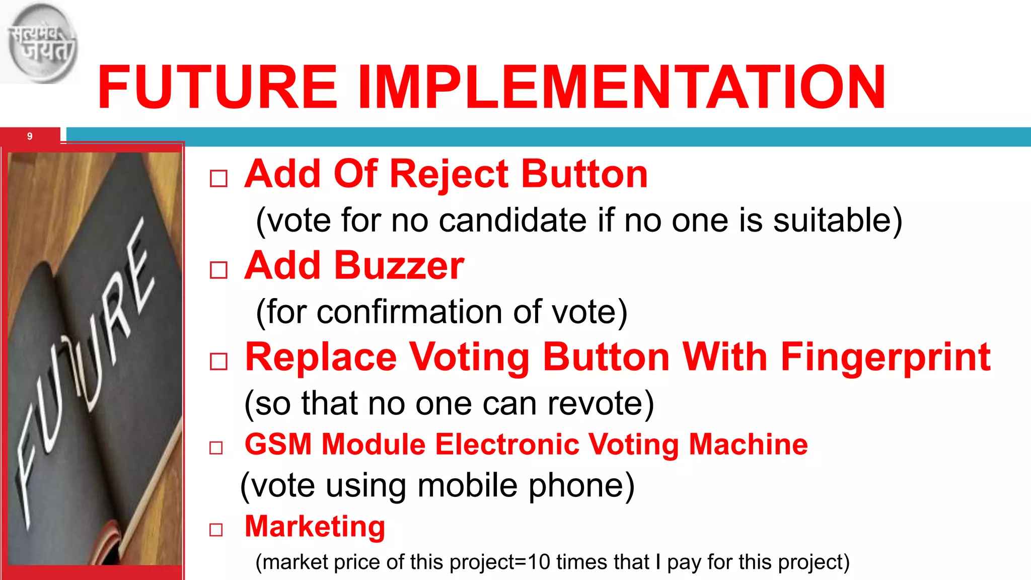 FUTURE IMPLEMENTATION
9



Add Of Reject Button
(vote for no candidate if no one is suitable)



Add Buzzer
(for confirmation of vote)



Replace Voting Button With Fingerprint
(so that no one can revote)



GSM Module Electronic Voting Machine

(vote using mobile phone)


Marketing
(market price of this project=10 times that I pay for this project)

 