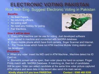 Rox Tech Eng. Suggest Electronic Voting in Pakistan
Benefits.
• No Bald Papers.
• No returning officers.
• No poling staff.
• No need any Holiday for poling.
• Fair Elections.
How it will be done
1. Every ATM machine can be use for voting, Just developed software
which upload in machine and connected with NADRA database.
2. Every mobile phone which have front camera, finger Scanner and Internet.
3. For Those Areas which have not ATM machine Mobile Voting station can
be developed.
Procedure
 When any voter insert his NID card in ATM Machine , Machine detect his ID
Card no.
 Biometric screen will be open, then voter place his hand on screen. Finger
Prints match with NADRA Database. If matching ok, then list of candidates
Will be open. Voter can select candidate at the same time voter picture captured
ATM camera and save data in his record also send it to main server.
Kindly share it if you love PAKISTAN Contact : 0300 460 8350
 