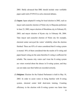 2003. Shelly advanced that DRE should include voter verifiable
paper audit trails (VVPAT) to solve electoral debates.
(2) Japan: Japan adopted E-voting for local election in 2002, such as
mayor and councilor election of Niimi city in Okayama prefecture
in June 23, 2002; mayor election of Hiroshima city in February 02,
2003; and mayor election of Kyoto city in February 08, 2004.
Take mayor and councilor election of Niimi city for example,
electoral center surveyed the voters’ reliability when the election
finished. There are 83% of voters considered that E-voting system
is trusted. 56% of them considered that the results of E-voting and
paper-based voting are the same therefore E-voting is sufficient for
reliable. The reasons why voters can’t trust the E-voting system
are voters worried about the abuses in E-voting system, and they
can not make sure their ballot are recorded correctly.
(3) Belgium: Election for the Federal Parliament is held in May 18,
2003. In order to assist voters in being familiar with E-voting
system, electoral center held short-term training. Counting
efficiency in the election with E-voting system was faster then
10
 