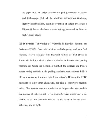 the paper tape. Its design balances the policy, electoral procedure
and technology. But all the electoral information (including
identity authentication, audit, or counting of votes) are stored in
Microsoft Access database without setting password so there are
high risks of attack.
(2) iVotronic: The vendor of iVotronic is Election Systems and
Software (ES&S). iVotronic provides multi-language, and uses flash
memory to save voting records. Electoral workers use PEB (Personal
Electronic Ballot, a device which is similar to disk) to start polling
machine up. When the election is finished, the workers use PEB to
access voting records in the polling machine, then delivers PEB to
electoral center or transmits data from network. Because the PEB’s
password is only three characters, the risk of password breaking
exists. This system have made mistake in the past elections, such as
the number of voters is not corresponding between master server and
backup server, the candidate selected on the ballot is not the voter’s
selection, and so forth.
12
 