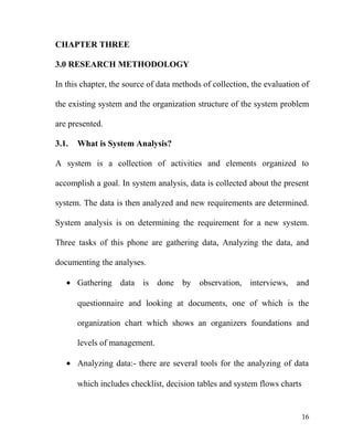 CHAPTER THREE
3.0 RESEARCH METHODOLOGY
In this chapter, the source of data methods of collection, the evaluation of
the existing system and the organization structure of the system problem
are presented.
3.1. What is System Analysis?
A system is a collection of activities and elements organized to
accomplish a goal. In system analysis, data is collected about the present
system. The data is then analyzed and new requirements are determined.
System analysis is on determining the requirement for a new system.
Three tasks of this phone are gathering data, Analyzing the data, and
documenting the analyses.
• Gathering data is done by observation, interviews, and
questionnaire and looking at documents, one of which is the
organization chart which shows an organizers foundations and
levels of management.
• Analyzing data:- there are several tools for the analyzing of data
which includes checklist, decision tables and system flows charts
16
 