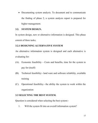 • Documenting system analysis. To document and to communicate
the finding of phase 2, a system analysis report is prepared for
higher management.
3.2. SYSTEM DESIGN.
In system design, new or alternative information is designed. This phase
consist of three tasks;
3.2.1 DESIGNING ALTERNATIVE SYSTEM
An alternative information system is designed and each alternative is
evaluating for:
(A). Economic feasibility – Costs and benefits, time for the system to
pay for (itself)
(B). Technical feasibility:- land ware and software reliability, available
training
(C). Operational feasibility:- the ability the system to work within the
organization
3.3 SELECTING THE BEST SYSTEM.
Question is considered when selecting the best system:-
1. Will the system fit into an overall information system?
17
 