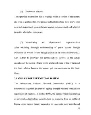 (B) Evaluation of forms.
These provide information that is required within a section of the system
and what is contained in. The printed output form shade more knowledge
on which department representatives receive each document and where it
is sent to after is has being uses.
(C) Interviewing of departmental representatives
After obtaining thorough understanding of preset system through
evaluation of present system through evaluation of forms and manuals .I
wert further to interview the representatives involve in the actual
operation of the system .These people explained more or the system and
the basic reliable because the system put into consideration the basic
flows.
3.6 ANALYSIS OF THE EXISTING SYSTEM
The Independent National Electoral Commission (INEC) is a
nonpartisans Nigerian government agency charged with the conduct and
supervision of elections. In the late 1990s, the agency began modernizing
its information technology infrastructure by migrating from an outdated
legacy voting system heavily dependent on inaccurate paper records and
19
 