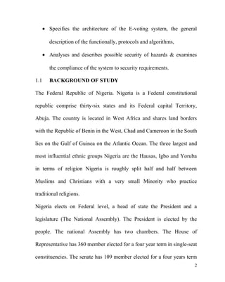• Specifies the architecture of the E-voting system, the general
description of the functionally, protocols and algorithms,
• Analyses and describes possible security of hazards & examines
the compliance of the system to security requirements.
1.1 BACKGROUND OF STUDY
The Federal Republic of Nigeria. Nigeria is a Federal constitutional
republic comprise thirty-six states and its Federal capital Territory,
Abuja. The country is located in West Africa and shares land borders
with the Republic of Benin in the West, Chad and Cameroon in the South
lies on the Gulf of Guinea on the Atlantic Ocean. The three largest and
most influential ethnic groups Nigeria are the Hausas, Igbo and Yoruba
in terms of religion Nigeria is roughly split half and half between
Muslims and Christians with a very small Minority who practice
traditional religions.
Nigeria elects on Federal level, a head of state the President and a
legislature (The National Assembly). The President is elected by the
people. The national Assembly has two chambers. The House of
Representative has 360 member elected for a four year term in single-seat
constituencies. The senate has 109 member elected for a four years term
2
 