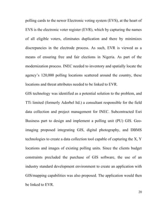 polling cards to the newer Electronic voting system (EVS), at the heart of
EVS is the electronic voter register (EVR), which by capturing the names
of all eligible voters, eliminates duplication and there by minimizes
discrepancies in the electrode process. As such, EVR is viewed as a
means of ensuring free and fair elections in Nigeria. As part of the
modernization process. INEC needed to inventory and spatially locate the
agency’s 120,000 polling locations scattered around the country, these
locations and threat attributes needed to be linked to EVR.
GIS technology was identified as a potential solution to the problem, and
TTi limited (formerly Adorbel ltd.) a consultant responsible for the field
data collection and project management for INEC. Subcontracted Esri
Business part to design and implement a polling unit (PU) GIS. Geo-
imaging proposed integrating GIS, digital photography, and DBMS
technologies to create a data collection tool capable of capturing the X, Y
locations and images of existing polling units. Since the clients budget
constraints precluded the purchase of GIS software, the use of an
industry standard development environment to create an application with
GIS/mapping capabilities was also proposed. The application would then
be linked to EVR.
20
 