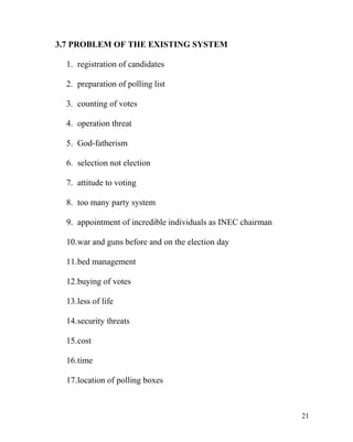 3.7 PROBLEM OF THE EXISTING SYSTEM
1. registration of candidates
2. preparation of polling list
3. counting of votes
4. operation threat
5. God-fatherism
6. selection not election
7. attitude to voting
8. too many party system
9. appointment of incredible individuals as INEC chairman
10.war and guns before and on the election day
11.bed management
12.buying of votes
13.less of life
14.security threats
15.cost
16.time
17.location of polling boxes
21
 