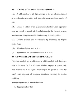 3.8 SOLUTIONS OF THE EXISTING PROBLEM
(A). A sable solution to all these problem is the use of computerized
system (E-voting system) for high processing speed, minimum number of
staff
(B). Change of attitude by all- election anomalies that we all experience
now are rooted in attitude of all stakeholders in the electoral system.
Voters should change their attitude of believing in money polities.
(C). Credible election can be conducted by reforming the Nigeria
police force.
(D). Adoption of a tow party system.
(E). Appointment not credible individuals in to INEC
3.9 FLOWCHART AND SYSTEM FLOWCHART
Flowchart symbols are graphic tools in which symbols and shapes are
used to document the flow of control within a program or system. This
also involves use in the logical processing of the system. It shows the
step-by-step sequence of computer operations necessary in solving
problems.
The tow major types of flowchart include
1. the program flowchart
22
 