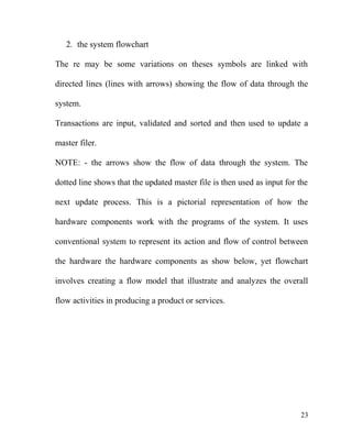 2. the system flowchart
The re may be some variations on theses symbols are linked with
directed lines (lines with arrows) showing the flow of data through the
system.
Transactions are input, validated and sorted and then used to update a
master filer.
NOTE: - the arrows show the flow of data through the system. The
dotted line shows that the updated master file is then used as input for the
next update process. This is a pictorial representation of how the
hardware components work with the programs of the system. It uses
conventional system to represent its action and flow of control between
the hardware the hardware components as show below, yet flowchart
involves creating a flow model that illustrate and analyzes the overall
flow activities in producing a product or services.
23
 