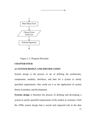 Figure 3. 2: Program flowchart
CHAPTER FOUR
4.1 SYSTEM DESIGN AND SPECIFICATION
System design is the process or art of defining the architecture,
components, modules, interfaces, and data for a system to satisfy
specified requirements. One could see it as the application of system
theory to product, and development.
Systems design is therefore the process of defining and developing a
system to satisfy specified requirements of the market or customer. Until
the 1990s system design had a crucial and respected role in the data
Main Menu Form
Choose From
Form List
Perform Operation
27
 