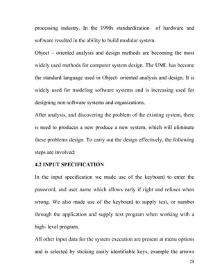 processing industry. In the 1990s standardization of hardware and
software resulted in the ability to build modular system.
Object – oriented analysis and design methods are becoming the most
widely used methods for computer system design. The UML has become
the standard language used in Object- oriented analysis and design. It is
widely used for modeling software systems and is increasing used for
designing non-software systems and organizations.
After analysis, and discovering the problem of the existing system, there
is need to produces a new produce a new system, which will eliminate
these problems design. To carry out the design effectively, the following
steps are involved:
4.2 INPUT SPECIFICATION
In the input specification we made use of the keyboard to enter the
password, and user name which allows early if right and refuses when
wrong. We also made use of the keyboard to supply text, or number
through the application and supply text program when working with a
high- level program.
All other input data for the system execution are present at menu options
and is selected by sticking easily identifiable keys, example the arrows
28
 