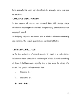 keys, example the arrow keys the alphabetic character keys, enter and
escape keys.
4.3 OUTPUT SPECIFICATION
In this system, all outputs are retrieved from disk storage where
information resulting from both input and processing operations has been
previously stored.
In designing a system, one should bear in mind to minimize complexity
and platform. The output, specifications are identified below
4.4 FILE SPECIFICATION
A file is a collection of related records. A record is a collection of
information about someone or something of interest. Record is made up
of fields. A field provides a specific item or data about the subject of a
record. The system made use of two files
i. The input file
ii. The output file
4.5 INPUT FILE
29
 