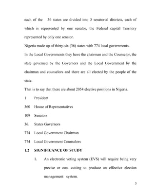 each of the 36 states are divided into 3 senatorial districts, each of
which is represented by one senator, the Federal capital Territory
represented by only one senator.
Nigeria made up of thirty-six (36) states with 774 local governments.
In the Local Governments they have the chairman and the Counselor, the
state governed by the Governors and the Local Government by the
chairman and counselors and there are all elected by the people of the
state.
That is to say that there are about 2054 elective positions in Nigeria.
1 President
360 House of Representatives
109 Senators
36. States Governors
774 Local Government Chairman
774 Local Government Counselors
1.2 SIGNIFICANCE OF STUDY
1. An electronic voting system (EVS) will require being very
precise or cost cutting to produce an effective election
management system.
3
 