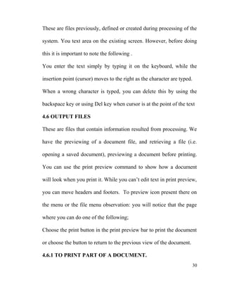 These are files previously, defined or created during processing of the
system. You text area on the existing screen. However, before doing
this it is important to note the following .
You enter the text simply by typing it on the keyboard, while the
insertion point (cursor) moves to the right as the character are typed.
When a wrong character is typed, you can delete this by using the
backspace key or using Del key when cursor is at the point of the text
4.6 OUTPUT FILES
These are files that contain information resulted from processing. We
have the previewing of a document file, and retrieving a file (i.e.
opening a saved document), previewing a document before printing.
You can use the print preview command to show how a document
will look when you print it. While you can’t edit text in print preview,
you can move headers and footers. To preview icon present there on
the menu or the file menu observation: you will notice that the page
where you can do one of the following;
Choose the print button in the print preview bar to print the document
or choose the button to return to the previous view of the document.
4.6.1 TO PRINT PART OF A DOCUMENT.
30
 