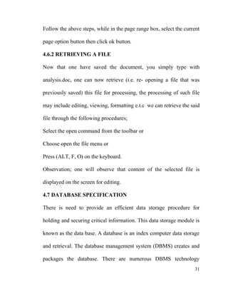 Follow the above steps, while in the page range box, select the current
page option button then click ok button.
4.6.2 RETRIEVING A FILE
Now that one have saved the document, you simply type with
analysis.doc, one can now retrieve (i.e. re- opening a file that was
previously saved) this file for processing, the processing of such file
may include editing, viewing, formatting e.t.c we can retrieve the said
file through the following procedures;
Select the open command from the toolbar or
Choose open the file menu or
Press (ALT, F, O) on the keyboard.
Observation; one will observe that content of the selected file is
displayed on the screen for editing.
4.7 DATABASE SPECIFICATION
There is need to provide an efficient data storage procedure for
holding and securing critical information. This data storage module is
known as the data base. A database is an index computer data storage
and retrieval. The database management system (DBMS) creates and
packages the database. There are numerous DBMS technology
31
 