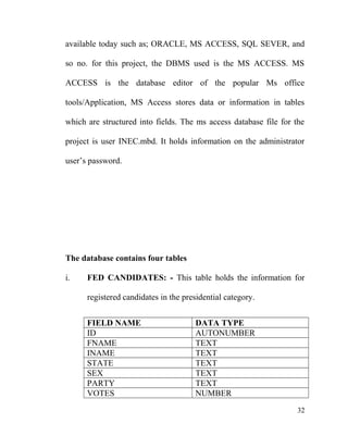 available today such as; ORACLE, MS ACCESS, SQL SEVER, and
so no. for this project, the DBMS used is the MS ACCESS. MS
ACCESS is the database editor of the popular Ms office
tools/Application, MS Access stores data or information in tables
which are structured into fields. The ms access database file for the
project is user INEC.mbd. It holds information on the administrator
user’s password.
The database contains four tables
i. FED CANDIDATES: - This table holds the information for
registered candidates in the presidential category.
FIELD NAME DATA TYPE
ID AUTONUMBER
FNAME TEXT
INAME TEXT
STATE TEXT
SEX TEXT
PARTY TEXT
VOTES NUMBER
32
 