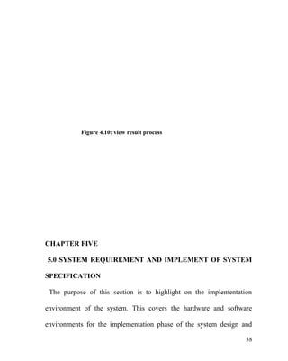 Figure 4.10: view result process
CHAPTER FIVE
5.0 SYSTEM REQUIREMENT AND IMPLEMENT OF SYSTEM
SPECIFICATION
The purpose of this section is to highlight on the implementation
environment of the system. This covers the hardware and software
environments for the implementation phase of the system design and
38
 