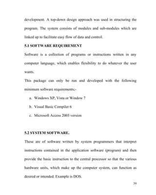 development. A top-down design approach was used in structuring the
program. The system consists of modules and sub-modules which are
linked up to facilitate easy flow of data and control.
5.1 SOFTWARE REQUIREMENT
Software is a collection of programs or instructions written in any
computer language, which enables flexibility to do whatever the user
wants.
This package can only be run and developed with the following
minimum software requirements;-
a. Windows XP, Vista or Window 7
b. Visual Basic Compiler 6
c. Microsoft Access 2003 version
5.2 SYSTEM SOFTWARE.
These are of software written by system programmers that interpret
instructions contained in the application software (program) and then
provide the basic instruction to the central processor so that the various
hardware units, which make up the computer system, can function as
desired or intended. Example is DOS.
39
 