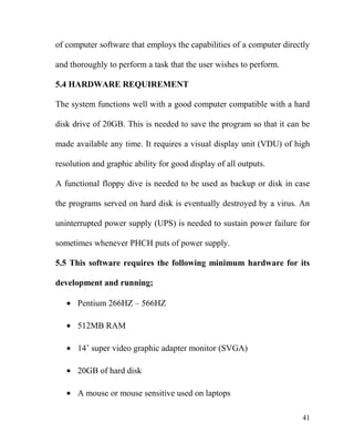 of computer software that employs the capabilities of a computer directly
and thoroughly to perform a task that the user wishes to perform.
5.4 HARDWARE REQUIREMENT
The system functions well with a good computer compatible with a hard
disk drive of 20GB. This is needed to save the program so that it can be
made available any time. It requires a visual display unit (VDU) of high
resolution and graphic ability for good display of all outputs.
A functional floppy dive is needed to be used as backup or disk in case
the programs served on hard disk is eventually destroyed by a virus. An
uninterrupted power supply (UPS) is needed to sustain power failure for
sometimes whenever PHCH puts of power supply.
5.5 This software requires the following minimum hardware for its
development and running;
• Pentium 266HZ – 566HZ
• 512MB RAM
• 14’ super video graphic adapter monitor (SVGA)
• 20GB of hard disk
• A mouse or mouse sensitive used on laptops
41
 