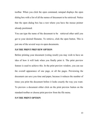 toolbar. When you click the open command, notepad displays the open
dialog box with a list of all the names of document to be retrieved. Notice
that the open dialog box has a text where you have the mouse pointer
already positioned.
You can type the name of the document to be retrieved other until you
get to your desired filename. To retrieve, click the open button. This is
just one of the several ways to open documents.
5.8 THE PRINT PREVIEW OPTION
Before printing your document (voting result) you may wish to have an
idea of how it will look when you finally print it. The print preview
feature is used to achieve this. In the print preview window, you can see
the overall appearance of one page, or all the pages. Previewing the
document can save you time and paper, because it reduces the number of
times you print the document before it looks exactly the way you want.
To preview a document either click on the print preview button on the
standard toolbar or choose print preview from the file menu.
5.9 THE PRINT OPTION
43
 