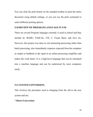 You can click the print button on the standard toolbar to print the entire
document using default settings, or you can use the print command to
select different printing options.
5.10 REVIEW OF PROGRAM LANGUAGE IN USE
There are several Program language currently is used in school and they
include Q- BASIC, PASCAL, CH, C Visual Basic and Java etc.
However, this project was done to suit interacting processing rather than
batch processing, also immediately response expected from the computer
as output or feedback to the input in an online processing simplifies and
makes the work faster. It is a high-level language that can be translated
into a machine language and can be understood by most computers
easily.
5.11 SYSTEM CONVERSION.
This involves the procedure used in changing from the old to the new
system and are;
* Direct Conversion:
44
 