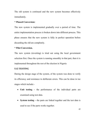 The old system is continued and the new system becomes effectively
immediately.
* Phased Conversion:
The new system is implemented gradually over a period of time. The
entire implementation process is broken down into different process. This
phase ensures that the new system is fully in perfect operation before
discarding the old are completely.
* Pilot Conversion.
The new system (reverting) is tried out using the local government
selection first. Once the system is running smoothly in that part, then it is
implemented throughout the rest of the election in Nigeria
5.12 TESTING
During the design stage of the system, of the system was done to verify
its efficiency and resistance to deliberate errors. This can be done in toe
stages which include:-
• Unit testing – the performance of the individual parts are
examined using test data.
• System testing – the parts are linked together and the test data is
used to see if the parts works together.
45
 