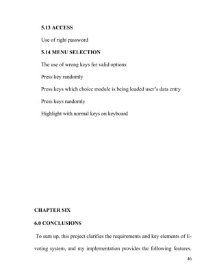 5.13 ACCESS
Use of right password
5.14 MENU SELECTION
The use of wrong keys for valid options
Press key randomly
Press keys which choice module is being loaded user’s data entry
Press keys randomly
Highlight with normal keys on keyboard
CHAPTER SIX
6.0 CONCLUSIONS
To sum up, this project clarifies the requirements and key elements of E-
voting system, and my implementation provides the following features.
46
 