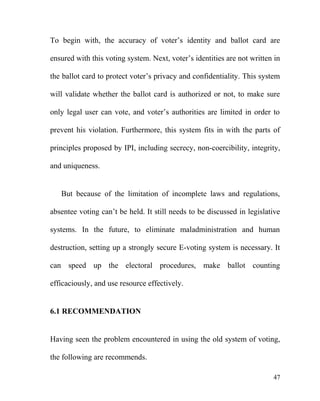 To begin with, the accuracy of voter’s identity and ballot card are
ensured with this voting system. Next, voter’s identities are not written in
the ballot card to protect voter’s privacy and confidentiality. This system
will validate whether the ballot card is authorized or not, to make sure
only legal user can vote, and voter’s authorities are limited in order to
prevent his violation. Furthermore, this system fits in with the parts of
principles proposed by IPI, including secrecy, non-coercibility, integrity,
and uniqueness.
But because of the limitation of incomplete laws and regulations,
absentee voting can’t be held. It still needs to be discussed in legislative
systems. In the future, to eliminate maladministration and human
destruction, setting up a strongly secure E-voting system is necessary. It
can speed up the electoral procedures, make ballot counting
efficaciously, and use resource effectively.
6.1 RECOMMENDATION
Having seen the problem encountered in using the old system of voting,
the following are recommends.
47
 