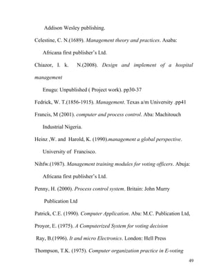 Addison Wesley publishing.
Celestine, C. N.(1689). Management theory and practices. Asaba:
Africana first publisher’s Ltd.
Chiazor, I. k. N.(2008). Design and implement of a hospital
management
Enugu: Unpublished ( Project work). pp30-37
Fedrick, W. T.(1856-1915). Management. Texas a/m University .pp41
Francis, M (2001). computer and process control. Aba: Machitouch
Industrial Nigeria.
Heinz ,W. and Harold, K. (1990).management a global perspective.
University of Francisco.
Nihfw.(1987). Management training modules for voting officers. Abuja:
Africana first publisher’s Ltd.
Penny, H. (2000). Process control system. Britain: John Murry
Publication Ltd
Patrick, C.E. (1990). Computer Application. Aba: M.C. Publication Ltd,
Proyor, E. (1975). A Computerized System for voting decision
Ray, B.(1996). It and micro Electronics. London: Hell Press
Thompson, T.K. (1975). Computer organization practice in E-voting
49
 
