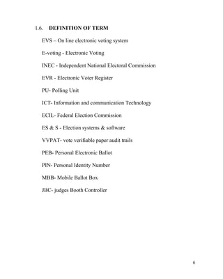 1.6. DEFINITION OF TERM
EVS – On line electronic voting system
E-voting - Electronic Voting
INEC - Independent National Electoral Commission
EVR - Electronic Voter Register
PU- Polling Unit
ICT- Information and communication Technology
ECIL- Federal Election Commission
ES & S - Election systems & software
VVPAT- vote verifiable paper audit trails
PEB- Personal Electronic Ballot
PIN- Personal Identity Number
MBB- Mobile Ballot Box
JBC- judges Booth Controller
6
 