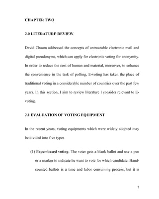 CHAPTER TWO
2.0 LITERATURE REVIEW
David Chaum addressed the concepts of untraceable electronic mail and
digital pseudonyms, which can apply for electronic voting for anonymity.
In order to reduce the cost of human and material, moreover, to enhance
the convenience in the task of polling, E-voting has taken the place of
traditional voting in a considerable number of countries over the past few
years. In this section, I aim to review literature I consider relevant to E-
voting.
2.1 EVALUATION OF VOTING EQUIPMENT
In the recent years, voting equipments which were widely adopted may
be divided into five types
(1) Paper-based voting: The voter gets a blank ballot and use a pen
or a marker to indicate he want to vote for which candidate. Hand-
counted ballots is a time and labor consuming process, but it is
7
 