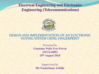 DESIGN AND IMPLEMENTATION OF AN ELECTRONIC
VOTING SYSTEM USING FINGERPRINT
Presented by
Goummo Nsifa Yves Privat
(FE14A089)
29th August 2018
Supervised by
Mr Fumtchum Achille
 