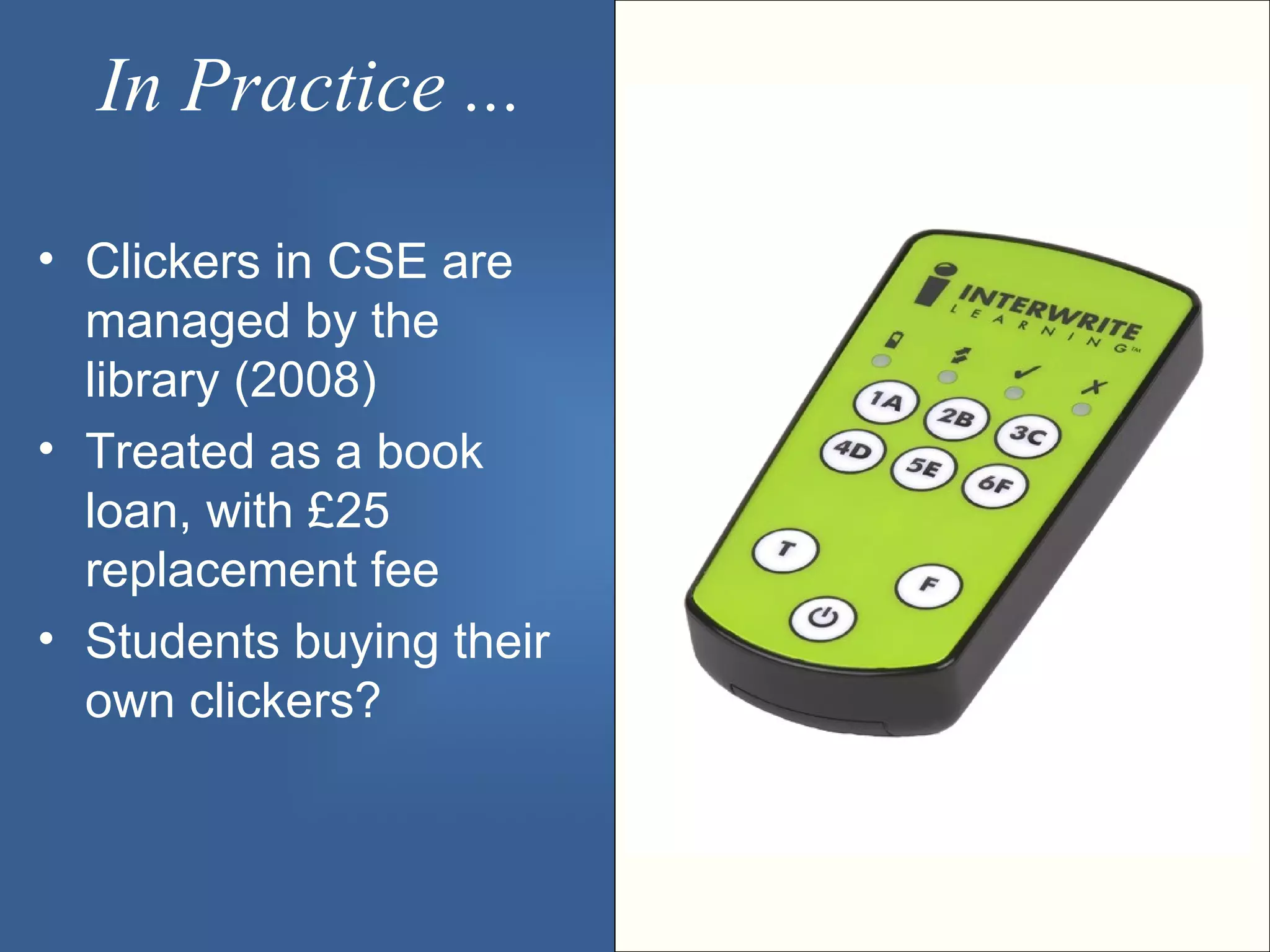 In Practice ...

• Clickers in CSE are
  managed by the
  library (2008)
• Treated as a book
  loan, with £25
  replacement fee
• Students buying their
  own clickers?
 