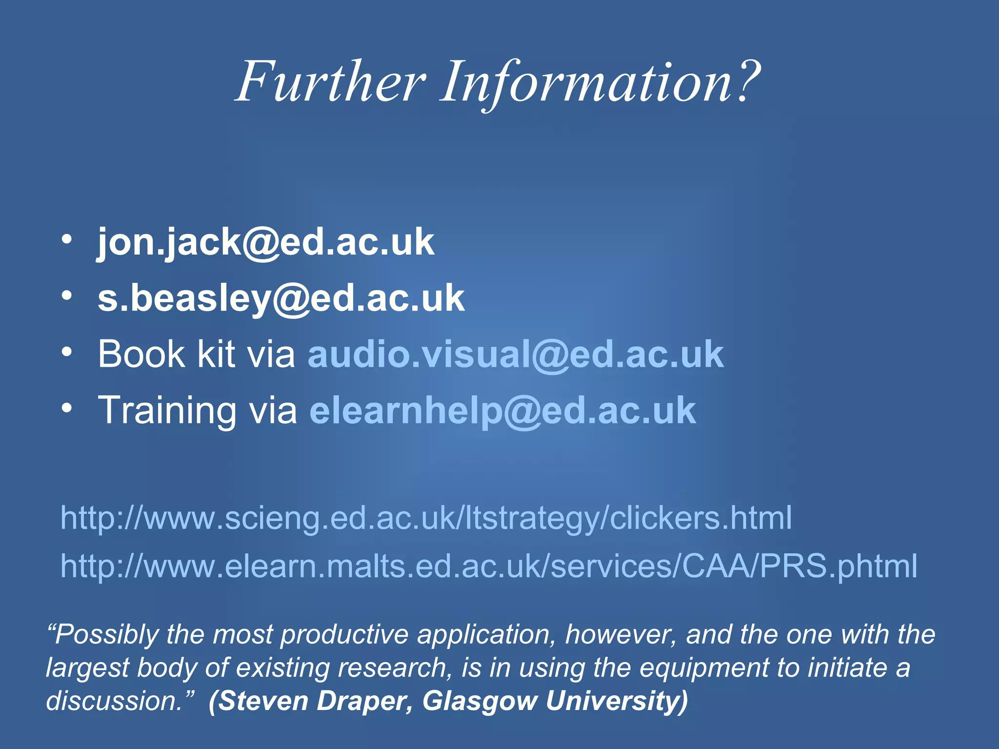 Further Information?

 •   jon.jack@ed.ac.uk
 •   s.beasley@ed.ac.uk
 •   Book kit via audio.visual@ed.ac.uk
 •   Training via elearnhelp@ed.ac.uk

 http://www.scieng.ed.ac.uk/ltstrategy/clickers.html
 http://www.elearn.malts.ed.ac.uk/services/CAA/PRS.phtml
“Possibly the most productive application, however, and the one with the
largest body of existing research, is in using the equipment to initiate a
discussion.” (Steven Draper, Glasgow University)
 