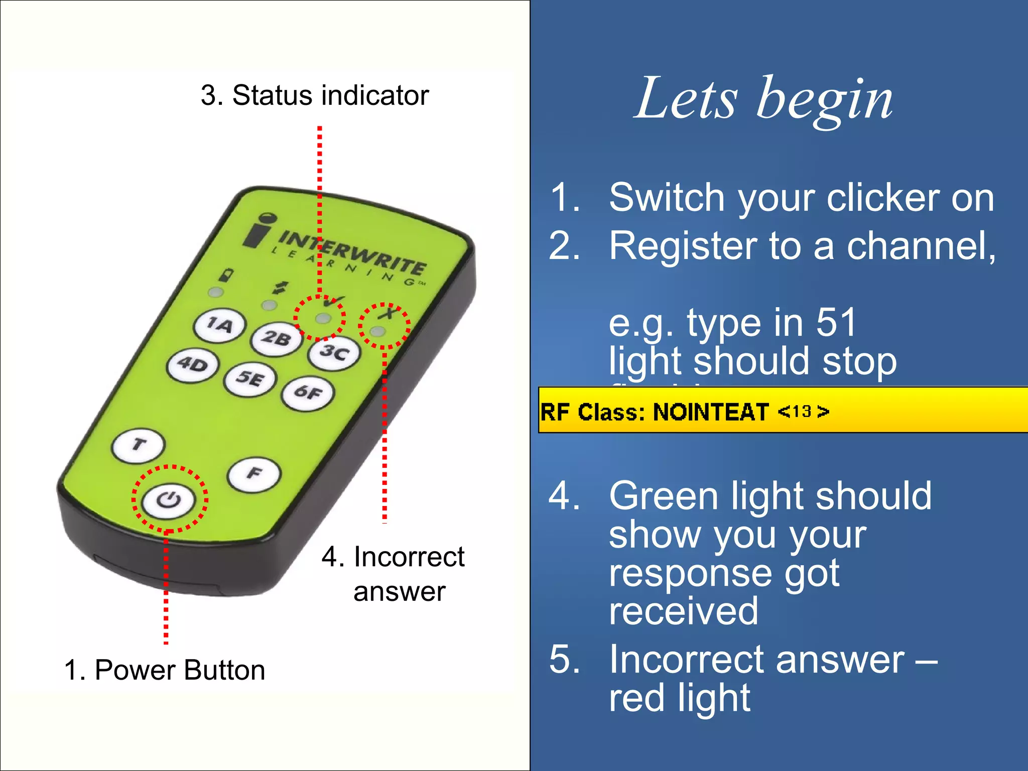 3. Status indicator          Lets begin
                                   1. Switch your clicker on
                                   2. Register to a channel,
                                      e.g. type in 51
                                      light should stop
                                      flashing

                                   4. Green light should
                    4. Incorrect
                                      show you your
                       answer
                                      response got
                                      received
1. Power Button                    5. Incorrect answer –
                                      red light
 