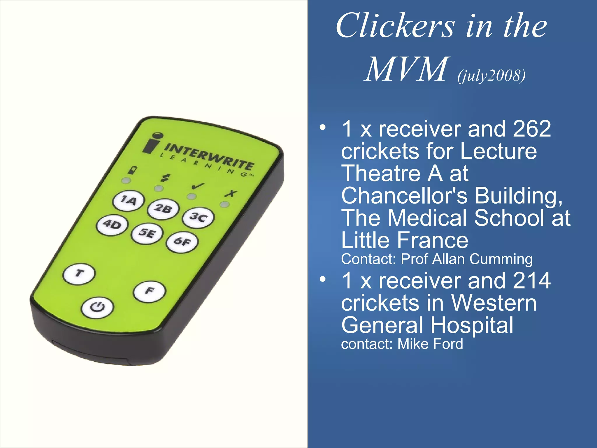 Clickers in the
   MVM (july2008)
• 1 x receiver and 262
  crickets for Lecture
  Theatre A at
  Chancellor's Building,
  The Medical School at
  Little France
  Contact: Prof Allan Cumming
• 1 x receiver and 214
  crickets in Western
  General Hospital
  contact: Mike Ford
 