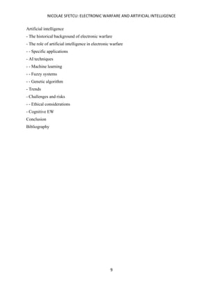NICOLAE SFETCU: ELECTRONIC WARFARE AND ARTIFICIAL INTELLIGENCE
9
Artificial intelligence
- The historical background of electronic warfare
- The role of artificial intelligence in electronic warfare
- - Specific applications
- AI techniques
- - Machine learning
- - Fuzzy systems
- - Genetic algorithm
- Trends
- Challenges and risks
- - Ethical considerations
- Cognitive EW
Conclusion
Bibliography
 