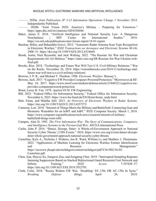 NICOLAE SFETCU: ELECTRONIC WARFARE AND ARTIFICIAL INTELLIGENCE
12
———. 2020a. Joint Publication JP 3-13 Information Operations Change 1 November 2014.
Independently Published.
———. 2020b. “Joint Vision 2020: America’s Military - Preparing for Tomorrow.”
https://apps.dtic.mil/sti/citations/ADA526044.
Baker, James E. 2018. “Artificial Intelligence and National Security Law: A Dangerous
Nonchalance | MIT Center for International Studies.” 2018.
https://cis.mit.edu/publications/starr-forum-report/18-01-report.
Barshan, Billur, and Bahaeddin Eravci. 2012. “Automatic Radar Antenna Scan Type Recognition
in Electronic Warfare.” IEEE Transactions on Aerospace and Electronic Systems 48 (4):
2908–31. https://doi.org/10.1109/TAES.2012.6324669.
Bronk, Justin, Nick Reynolds, and Jack Watling. 2022. “The Russian Air War and Ukrainian
Requirements for Air Defence.” https://static.rusi.org/SR-Russian-Air-War-Ukraine-web-
final.pdf.
Brooks, Risa. 2018. “Technology and Future War Will Test U.S. Civil-Military Relations.” War
on the Rocks. November 26, 2018. https://warontherocks.com/2018/11/technology-and-
future-war-will-test-u-s-civil-military-relations/.
Browne, J. P. R., and Michael T. Thurbon. 1998. Electronic Warfare. Brassey’s.
Browne, Jack. 2017. “Cognitive EW Provides Computer-Powered Protection.” Microwaves & RF.
May 10, 2017. https://www.mwrf.com/markets/defense/article/21848321/cognitive-ew-
provides-computerpowered-protection.
Brunt, Leroy B. Van. 1978. Applied ECM. EW Engineering.
BSI. 2023. “Federal Office for Information Security.” Federal Office for Information Security.
November 6, 2023. https://www.bsi.bund.de/EN/Home/home_node.html.
Butt, Faran, and Madiha Jalil. 2013. An Overview of Electronic Warfare in Radar Systems.
https://doi.org/10.1109/TAEECE.2013.6557273.
Cameron, Lori. 2018. “Internet of Things Meets the Military and Battlefield: Connecting Gear and
Biometric Wearables for an IoMT and IoBT.” IEEE Computer Society. March 1, 2018.
https://www.computer.org/publications/tech-news/research/internet-of-military-
battlefield-things-iomt-iobt/.
Campen, Alan D. 1992. The First Information War: The Story of Communications, Computers,
and Intelligence Systems in the Persian Gulf War. AFCEA International Press.
Carlin, John P. 2016. “Detect, Disrupt, Deter: A Whole-of-Government Approach to National
Security Cyber Threats | CSIS Events.” 2016. https://www.csis.org/events/detect-disrupt-
deter-whole-government-approach-national-security-cyber-threats.
Casterline, Kyle A., Nicholas J. Watkins, Jon R. Ward, William Li, and Matthew J. Thommana.
2022. “Applications of Machine Learning for Electronic Warfare Emitter Identification
and Resource Management.”
https://secwww.jhuapl.edu/techdigest/content/techdigest/pdf/V36-N02/36-02-
Casterline.pdf.
Chen, Jian, Shiyou Xu, Jiangwei Zou, and Zengping Chen. 2019. “Interrupted-Sampling Repeater
Jamming Suppression Based on Stacked Bidirectional Gated Recurrent Unit Network and
Infinite Training.” IEEE Access 7:107428–37.
https://doi.org/10.1109/ACCESS.2019.2932793.
Clark, Colin. 2018. “Russia Widens EW War, ‘Disabling’ EC-130s OR AC-130s In Syria.”
Breaking Defense (blog). April 24, 2018.
 