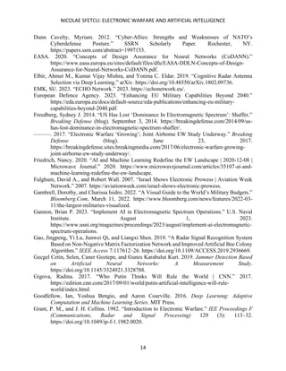 NICOLAE SFETCU: ELECTRONIC WARFARE AND ARTIFICIAL INTELLIGENCE
14
Dunn Cavelty, Myriam. 2012. “Cyber-Allies: Strengths and Weaknesses of NATO’s
Cyberdefense Posture.” SSRN Scholarly Paper. Rochester, NY.
https://papers.ssrn.com/abstract=1997153.
EASA. 2020. “Concepts of Design Assurance for Neural Networks (CoDANN).”
https://www.easa.europa.eu/sites/default/files/dfu/EASA-DDLN-Concepts-of-Design-
Assurance-for-Neural-Networks-CoDANN.pdf.
Elbir, Ahmet M., Kumar Vijay Mishra, and Yonina C. Eldar. 2019. “Cognitive Radar Antenna
Selection via Deep Learning.” arXiv. https://doi.org/10.48550/arXiv.1802.09736.
EMK, SU. 2023. “ECHO Network.” 2023. https://echonetwork.eu/.
European Defence Agency. 2023. “Enhancing EU Military Capabilities Beyond 2040.”
https://eda.europa.eu/docs/default-source/eda-publications/enhancing-eu-military-
capabilities-beyond-2040.pdf.
Freedberg, Sydney J. 2014. “US Has Lost ‘Dominance In Electromagnetic Spectrum’: Shaffer.”
Breaking Defense (blog). September 3, 2014. https://breakingdefense.com/2014/09/us-
has-lost-dominance-in-electromagnetic-spectrum-shaffer/.
———. 2017. “Electronic Warfare ‘Growing’; Joint Airborne EW Study Underway.” Breaking
Defense (blog). June 23, 2017.
https://breakingdefense.sites.breakingmedia.com/2017/06/electronic-warfare-growing-
joint-airborne-ew-study-underway/.
Friedrich, Nancy. 2020. “AI and Machine Learning Redefine the EW Landscape | 2020-12-08 |
Microwave Journal.” 2020. https://www.microwavejournal.com/articles/35107-ai-and-
machine-learning-redefine-the-ew-landscape.
Fulghum, David A., and Robert Wall. 2007. “Israel Shows Electronic Prowess | Aviation Week
Network.” 2007. https://aviationweek.com/israel-shows-electronic-prowess.
Gambrell, Dorothy, and Charissa Isidro. 2022. “A Visual Guide to the World’s Military Budgets.”
Bloomberg.Com, March 11, 2022. https://www.bloomberg.com/news/features/2022-03-
11/the-largest-militaries-visualized.
Gannon, Brian P. 2023. “Implement AI in Electromagnetic Spectrum Operations.” U.S. Naval
Institute. August 1, 2023.
https://www.usni.org/magazines/proceedings/2023/august/implement-ai-electromagnetic-
spectrum-operations.
Gao, Jingpeng, Yi Lu, Junwei Qi, and Liangxi Shen. 2019. “A Radar Signal Recognition System
Based on Non-Negative Matrix Factorization Network and Improved Artificial Bee Colony
Algorithm.” IEEE Access 7:117612–26. https://doi.org/10.1109/ACCESS.2019.2936669.
Gecgel Cetin, Selen, Caner Goztepe, and Gunes Karabulut Kurt. 2019. Jammer Detection Based
on Artificial Neural Networks: A Measurement Study.
https://doi.org/10.1145/3324921.3328788.
Gigova, Radina. 2017. “Who Putin Thinks Will Rule the World | CNN.” 2017.
https://edition.cnn.com/2017/09/01/world/putin-artificial-intelligence-will-rule-
world/index.html.
Goodfellow, Ian, Yoshua Bengio, and Aaron Courville. 2016. Deep Learning: Adaptive
Computation and Machine Learning Series. MIT Press.
Grant, P. M., and J. H. Collins. 1982. “Introduction to Electronic Warfare.” IEE Proceedings F
(Communications, Radar and Signal Processing) 129 (3): 113–32.
https://doi.org/10.1049/ip-f-1.1982.0020.
 