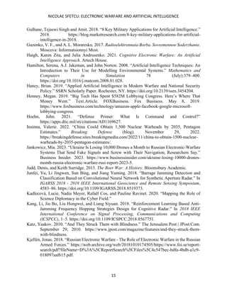 NICOLAE SFETCU: ELECTRONIC WARFARE AND ARTIFICIAL INTELLIGENCE
15
Gulhane, Tejaswi Singh and Amit. 2018. “8 Key Military Applications for Artificial Intelligence.”
2018. https://blog.marketresearch.com/8-key-military-applications-for-artificial-
intelligence-in-2018.
Guzenko, V. F., and A. L. Moraresku. 2017. Radioelektronnaia Borba. Sovremennoe Soderzhanie.
Moscova: Informatsionnyi Most.
Haigh, Karen Zita, and Julia Andrusenko. 2021. Cognitive Electronic Warfare: An Artificial
Intelligence Approach. Artech House.
Hamilton, Serena, A.J. Jakeman, and John Norton. 2008. “Artificial Intelligence Techniques: An
Introduction to Their Use for Modelling Environmental Systems.” Mathematics and
Computers in Simulation 78 (July):379–400.
https://doi.org/10.1016/j.matcom.2008.01.028.
Haney, Brian. 2019. “Applied Artificial Intelligence in Modern Warfare and National Security
Policy.” SSRN Scholarly Paper. Rochester, NY. https://doi.org/10.2139/ssrn.3454204.
Henney, Megan. 2019. “Big Tech Has Spent $582M Lobbying Congress. Here’s Where That
Money Went.” Text.Article. FOXBusiness. Fox Business. May 8, 2019.
https://www.foxbusiness.com/technology/amazon-apple-facebook-google-microsoft-
lobbying-congress.
Hoehn, John. 2021. “Defense Primer: What Is Command and Control?”
https://apps.dtic.mil/sti/citations/AD1169627.
Insinna, Valerie. 2022. “China Could Obtain 1,500 Nuclear Warheads by 2035, Pentagon
Estimates.” Breaking Defense (blog). November 29, 2022.
https://breakingdefense.sites.breakingmedia.com/2022/11/china-to-obtain-1500-nuclear-
warheads-by-2035-pentagon-estimates/.
Jankowicz, Mia. 2023. “Ukraine Is Losing 10,000 Drones a Month to Russian Electronic-Warfare
Systems That Send Fake Signals and Screw with Their Navigation, Researchers Say.”
Business Insider. 2023. https://www.businessinsider.com/ukraine-losing-10000-drones-
month-russia-electronic-warfare-rusi-report-2023-5.
Judd, Denis, and Keith Surridge. 2013. The Boer War: A History. Bloomsbury Academic.
Junfei, Yu, Li Jingwen, Sun Bing, and Jiang Yuming. 2018. “Barrage Jamming Detection and
Classification Based on Convolutional Neural Network for Synthetic Aperture Radar.” In
IGARSS 2018 - 2018 IEEE International Geoscience and Remote Sensing Symposium,
4583–86. https://doi.org/10.1109/IGARSS.2018.8519373.
Kadlecová, Lucie, Nadia Meyer, Rafaël Cos, and Pauline Ravinet. 2020. “Mapping the Role of
Science Diplomacy in the Cyber Field.”
Kang, Li, Jiu Bo, Liu Hongwei, and Liang Siyuan. 2018. “Reinforcement Learning Based Anti-
Jamming Frequency Hopping Strategies Design for Cognitive Radar.” In 2018 IEEE
International Conference on Signal Processing, Communications and Computing
(ICSPCC), 1–5. https://doi.org/10.1109/ICSPCC.2018.8567751.
Katz, Yaakov. 2010. “And They Struck Them with Blindness.” The Jerusalem Post | JPost.Com.
September 29, 2010. https://www.jpost.com/magazine/features/and-they-struck-them-
with-blindness.
Kjellén, Jonas. 2018. “Russian Electronic Warfare - The Role of Electronic Warfare in the Russian
Armed Forces.” https://web.archive.org/web/20181010174505/https://www.foi.se/report-
search/pdf?fileName=D%3A%5CReportSearch%5CFiles%5C4c547bec-bdfa-4bdb-a1c9-
018097aaf615.pdf.
 