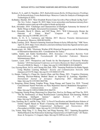 NICOLAE SFETCU: ELECTRONIC WARFARE AND ARTIFICIAL INTELLIGENCE
16
Kolesov, N. A., and I. G. Nasenkov. 2015. Radioelektronnaia Borba. Ot Eksperimentov Proshlogo
Do Reshayushchego Fronta Budushchego. Moscova: Centre for Analysis of Strategies and
Technologies (CAST).
Kolhatkar, Sheelah. 2019. “How Elizabeth Warren Came Up with a Plan to Break Up Big Tech.”
The New Yorker, August 20, 2019. https://www.newyorker.com/business/currency/how-
elizabeth-warren-came-up-with-a-plan-to-break-up-big-tech.
Kott, Alexander. 2018. “Challenges and Characteristics of Intelligent Autonomy for Internet of
Battle Things in Highly Adversarial Environments,” March.
Kott, Alexander, David S. Alberts, and Cliff Wang. 2015. “Will Cybersecurity Dictate the
Outcome of Future Wars?” Computer 48 (12): 98–101.
https://doi.org/10.1109/MC.2015.359.
Krylov, G. O., S. L. Larionova, and Nikitina. 2017. Bazovye Poniatiia Informatsionnoi
Bezopasnosti. Moscova: OOO RUSAJNS.
Kube, Courtney. 2018. “Russia Is Jamming American Drones in Syria, Officials Say.” NBC News.
April 10, 2018. https://www.nbcnews.com/news/military/russia-has-figured-out-how-jam-
u-s-drones-syria-n863931.
Kucukozyigit, Ali. 2006. “Electronic Warfare (EW) Historical Perspectives and Its Relationship
to Information Operations (IO) - Considerations for Turkey.”
Lakhin, Andrei, and Andrei Korobeinikov. 2016. Sostoianie i Perspektivy Razvitiia Voisk
Radioelektronnoi Borby Vooruzhennykh Sil Rossiiskoi Federatsii. Moscova:
Informatsionnyi Most.
Lazarov, Lazar. 2019. “Perspectives and Trends for the Development of Electronic Warfare
Systems.” 2019 International Conference on Creative Business for Smart and Sustainable
Growth (CREBUS), March, 1–3. https://doi.org/10.1109/CREBUS.2019.8840074.
Lee, Gyeong-Hoon, Jeil Jo, and Cheong Hee Park. 2020. “Jamming Prediction for Radar Signals
Using Machine Learning Methods.” Security and Communication Networks 2020
(January):e2151570. https://doi.org/10.1155/2020/2151570.
Li, Huiqin, Yanling Li, Chuan He, Jianwei Zhan, and Hui Zhang. 2021. “Cognitive Electronic
Jamming Decision-Making Method Based on Improved Q -Learning Algorithm.”
International Journal of Aerospace Engineering 2021 (December):1–12.
https://doi.org/10.1155/2021/8647386.
Li, Xueqiong, Zhitao Huang, Fenghua Wang, Xiang Wanga, and Tianrui Liu. 2018. “Toward
Convolutional Neural Networks on Pulse Repetition Interval Modulation Recognition.”
IEEE Communications Letters PP (August):1–1.
https://doi.org/10.1109/LCOMM.2018.2864725.
Li, Yangyang, Ximing Wang, Dianxiong Liu, Qiuju Guo, Xin Liu, Jie Zhang, and Yitao Xu. 2019.
“On the Performance of Deep Reinforcement Learning-Based Anti-Jamming Method
Confronting Intelligent Jammer.” Applied Sciences 9 (7): 1361.
https://doi.org/10.3390/app9071361.
Liao, Xiaofeng, Bo Li, and Bo Yang. 2018. “A Novel Classification and Identification Scheme of
Emitter Signals Based on Ward’s Clustering and Probabilistic Neural Networks with
Correlation Analysis.” Computational Intelligence and Neuroscience 2018
(November):e1458962. https://doi.org/10.1155/2018/1458962.
Liu, Yemin, Shiqi Xing, Y. Li, Dong Hou, and Wang Xuesong. 2017. “Jamming Recognition
Method Based on the Polarization Scattering Characteristics of Chaff Clouds.” IET Radar,
Sonar & Navigation 11 (August). https://doi.org/10.1049/iet-rsn.2017.0121.
 