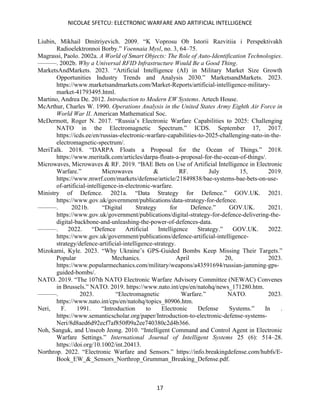 NICOLAE SFETCU: ELECTRONIC WARFARE AND ARTIFICIAL INTELLIGENCE
17
Liubin, Mikhail Dmitriyevich. 2009. “K Voprosu Ob Istorii Razvitiia i Perspektivakh
Radioelektronnoi Borby.” Voennaia Mysl, no. 3, 64–75.
Magrassi, Paolo. 2002a. A World of Smart Objects: The Role of Auto-Identification Technologies.
———. 2002b. Why a Universal RFID Infrastructure Would Be a Good Thing.
MarketsAndMarkets. 2023. “Artificial Intelligence (AI) in Military Market Size Growth
Opportunities Industry Trends and Analysis 2030.” MarketsandMarkets. 2023.
https://www.marketsandmarkets.com/Market-Reports/artificial-intelligence-military-
market-41793495.html.
Martino, Andrea De. 2012. Introduction to Modern EW Systems. Artech House.
McArthur, Charles W. 1990. Operations Analysis in the United States Army Eighth Air Force in
World War II. American Mathematical Soc.
McDermott, Roger N. 2017. “Russia’s Electronic Warfare Capabilities to 2025: Challenging
NATO in the Electromagnetic Spectrum.” ICDS. September 17, 2017.
https://icds.ee/en/russias-electronic-warfare-capabilities-to-2025-challenging-nato-in-the-
electromagnetic-spectrum/.
MeriTalk. 2018. “DARPA Floats a Proposal for the Ocean of Things.” 2018.
https://www.meritalk.com/articles/darpa-floats-a-proposal-for-the-ocean-of-things/.
Microwaves, Microwaves & RF. 2019. “BAE Bets on Use of Artificial Intelligence in Electronic
Warfare.” Microwaves & RF. July 15, 2019.
https://www.mwrf.com/markets/defense/article/21849838/bae-systems-bae-bets-on-use-
of-artificial-intelligence-in-electronic-warfare.
Ministry of Defence. 2021a. “Data Strategy for Defence.” GOV.UK. 2021.
https://www.gov.uk/government/publications/data-strategy-for-defence.
———. 2021b. “Digital Strategy for Defence.” GOV.UK. 2021.
https://www.gov.uk/government/publications/digital-strategy-for-defence-delivering-the-
digital-backbone-and-unleashing-the-power-of-defences-data.
———. 2022. “Defence Artificial Intelligence Strategy.” GOV.UK. 2022.
https://www.gov.uk/government/publications/defence-artificial-intelligence-
strategy/defence-artificial-intelligence-strategy.
Mizokami, Kyle. 2023. “Why Ukraine’s GPS-Guided Bombs Keep Missing Their Targets.”
Popular Mechanics. April 20, 2023.
https://www.popularmechanics.com/military/weapons/a43591694/russian-jamming-gps-
guided-bombs/.
NATO. 2019. “The 107th NATO Electronic Warfare Advisory Committee (NEWAC) Convenes
in Brussels.” NATO. 2019. https://www.nato.int/cps/en/natohq/news_171280.htm.
———. 2023. “Electromagnetic Warfare.” NATO. 2023.
https://www.nato.int/cps/en/natohq/topics_80906.htm.
Neri, F. 1991. “Introduction to Electronic Defense Systems.” In .
https://www.semanticscholar.org/paper/Introduction-to-electronic-defense-systems-
Neri/8d8aed6d92ecf7af850f09a2ee740380c2d4b366.
Noh, Sanguk, and Unseob Jeong. 2010. “Intelligent Command and Control Agent in Electronic
Warfare Settings.” International Journal of Intelligent Systems 25 (6): 514–28.
https://doi.org/10.1002/int.20413.
Northrop. 2022. “Electronic Warfare and Sensors.” https://info.breakingdefense.com/hubfs/E-
Book_EW_&_Sensors_Northrop_Grumman_Breaking_Defense.pdf.
 